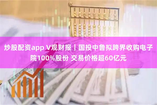 炒股配资app V观财报｜国投中鲁拟跨界收购电子院100%股份 交易价格超60亿元