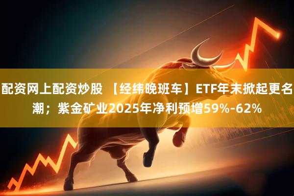 配资网上配资炒股 【经纬晚班车】ETF年末掀起更名潮；紫金矿业2025年净利预增59%-62%