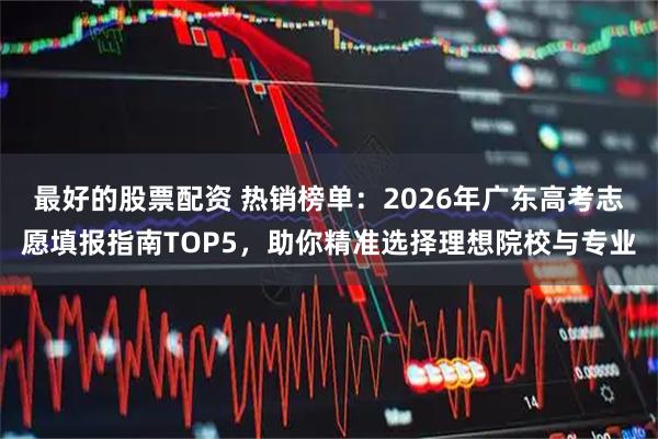 最好的股票配资 热销榜单：2026年广东高考志愿填报指南TOP5，助你精准选择理想院校与专业