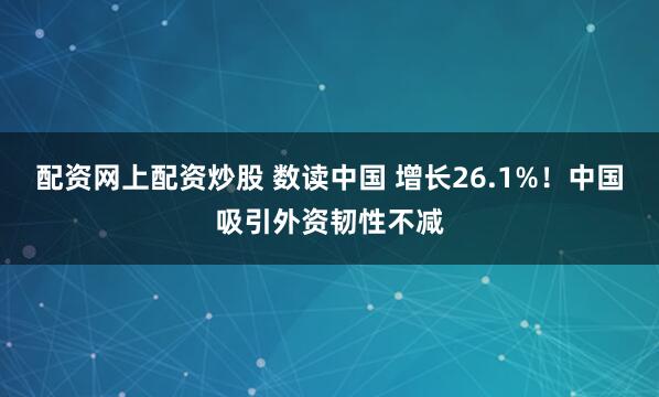 配资网上配资炒股 数读中国 增长26.1%！中国吸引外资韧性不减