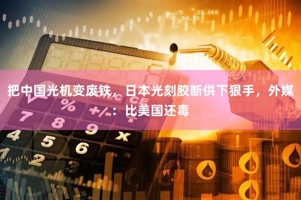 把中国光机变废铁,日本光刻胶断供下狠手,外媒:比美国还毒