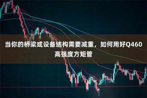 当你的桥梁或设备结构需要减重，如何用好Q460高强度方矩管