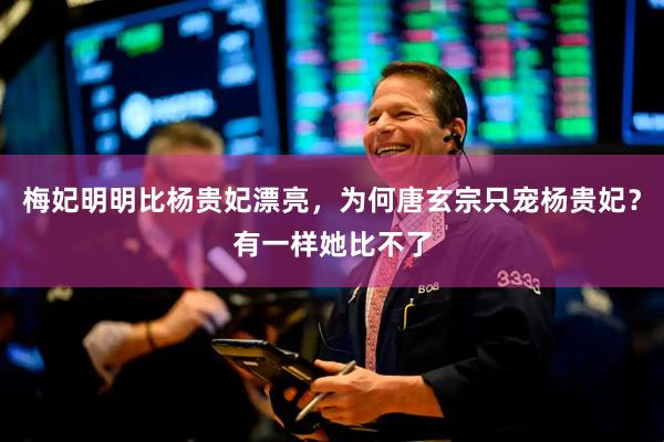 梅妃明明比杨贵妃漂亮，为何唐玄宗只宠杨贵妃？有一样她比不了