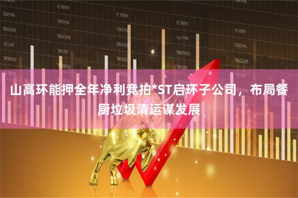 山高环能押全年净利竞拍*ST启环子公司,布局餐厨垃圾清运谋发展