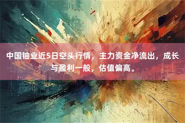 中国铀业近5日空头行情，主力资金净流出，成长与盈利一般，估值偏高。