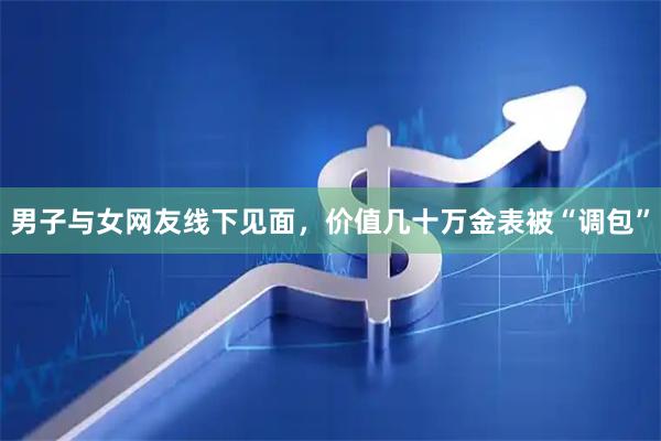 男子与女网友线下见面，价值几十万金表被“调包”
