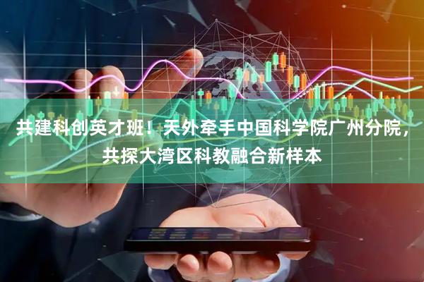 共建科创英才班！天外牵手中国科学院广州分院，共探大湾区科教融合新样本
