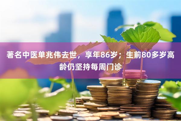 著名中医单兆伟去世，享年86岁；生前80多岁高龄仍坚持每周门诊