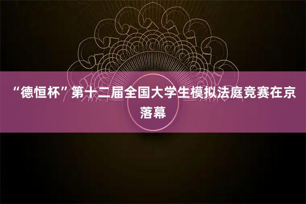 “德恒杯”第十二届全国大学生模拟法庭竞赛在京落幕