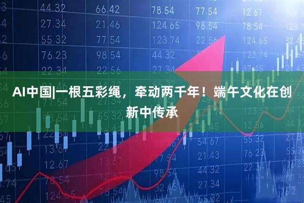 AI中国|一根五彩绳，牵动两千年！端午文化在创新中传承