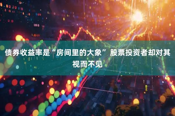 债券收益率是“房间里的大象” 股票投资者却对其视而不见