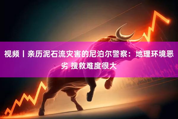 视频丨亲历泥石流灾害的尼泊尔警察：地理环境恶劣 搜救难度很大