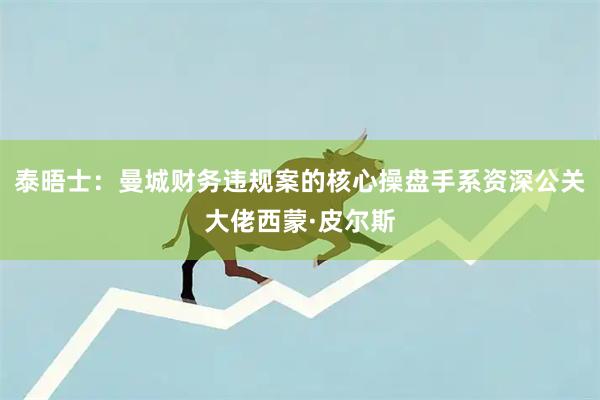 泰晤士：曼城财务违规案的核心操盘手系资深公关大佬西蒙·皮尔斯