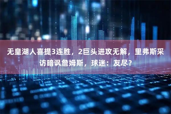 无皇湖人喜提3连胜，2巨头进攻无解，里弗斯采访暗讽詹姆斯，球迷：友尽？